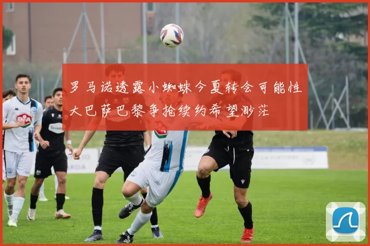 罗马诺透露小蜘蛛今夏转会可能性大巴萨巴黎争抢续约希望渺茫