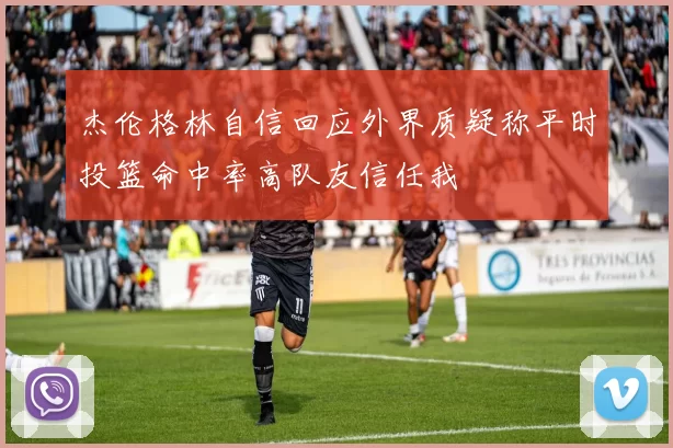 杰伦格林自信回应外界质疑称平时投篮命中率高队友信任我