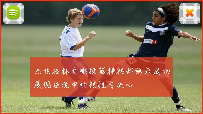 杰伦格林自嘲投篮糟糕却绝杀成功展现逆境中的韧性与决心