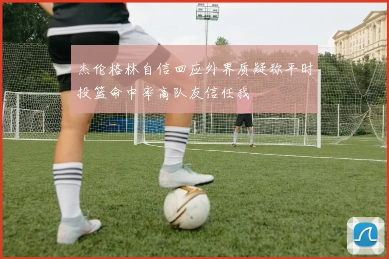 杰伦格林自信回应外界质疑称平时投篮命中率高队友信任我
