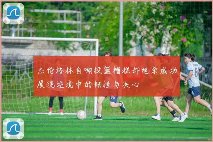 杰伦格林自嘲投篮糟糕却绝杀成功展现逆境中的韧性与决心