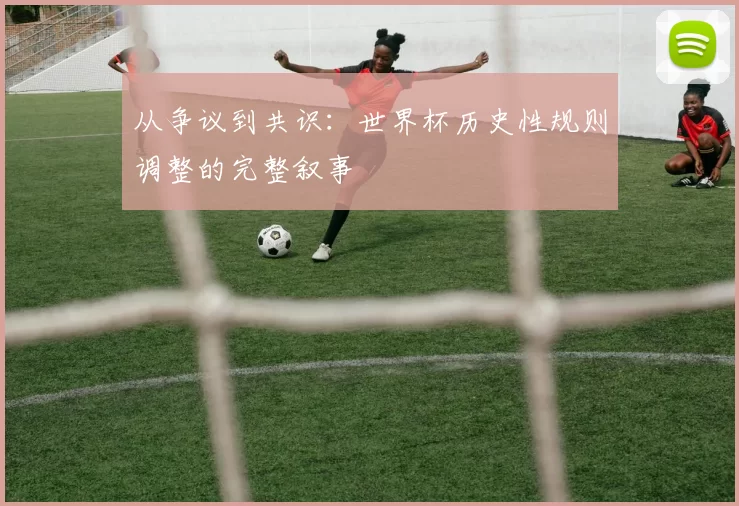 从争议到共识：世界杯历史性规则调整的完整叙事