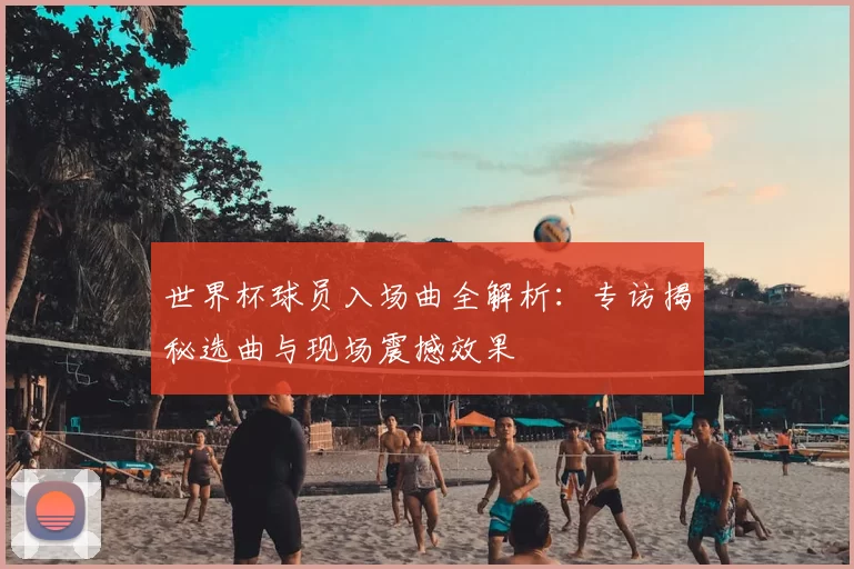 世界杯球员入场曲全解析:专访揭秘选曲与现场震撼效果