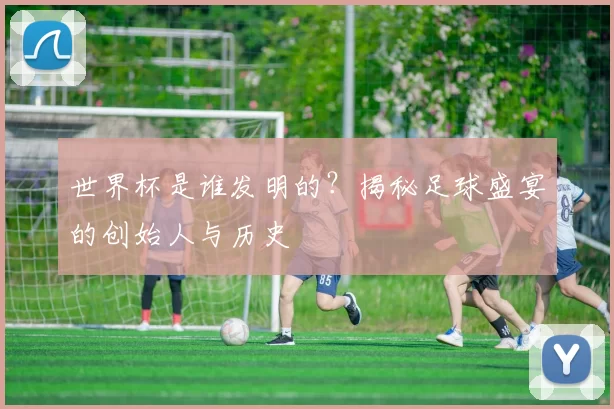 世界杯是谁发明的？揭秘足球盛宴的创始人与历史
