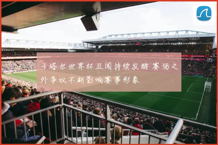 卡塔尔世界杯丑闻持续发酵 赛场之外争议不断影响赛事形象