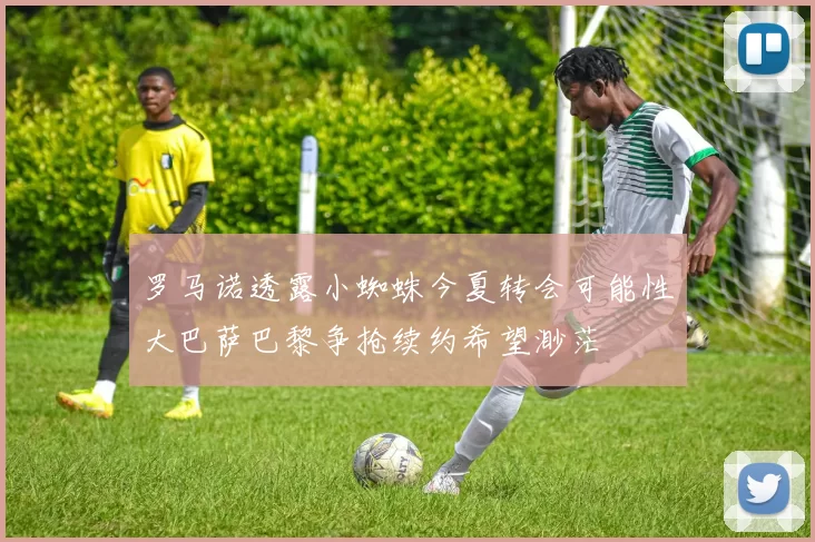 罗马诺透露小蜘蛛今夏转会可能性大巴萨巴黎争抢续约希望渺茫