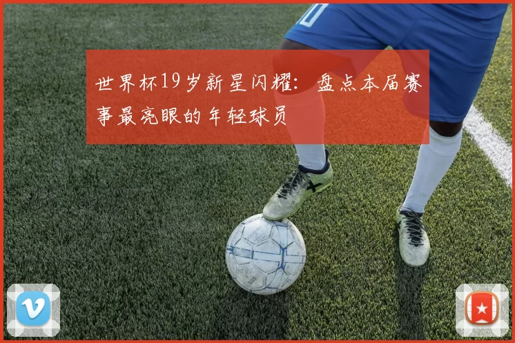 世界杯19岁新星闪耀:盘点本届赛事最亮眼的年轻球员