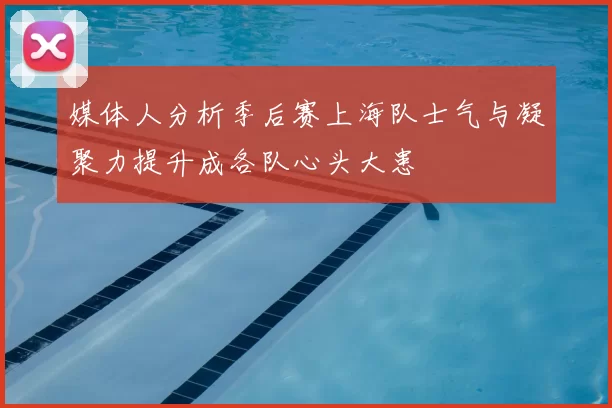 媒体人分析季后赛上海队士气与凝聚力提升成各队心头大患