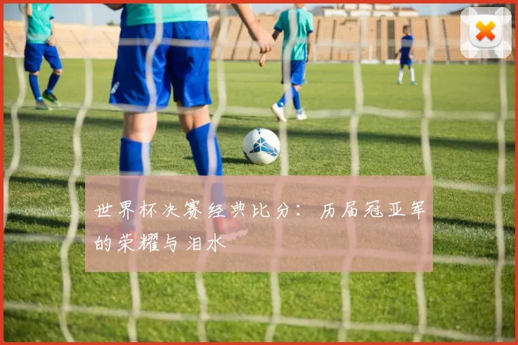 世界杯决赛经典比分：历届冠亚军的荣耀与泪水