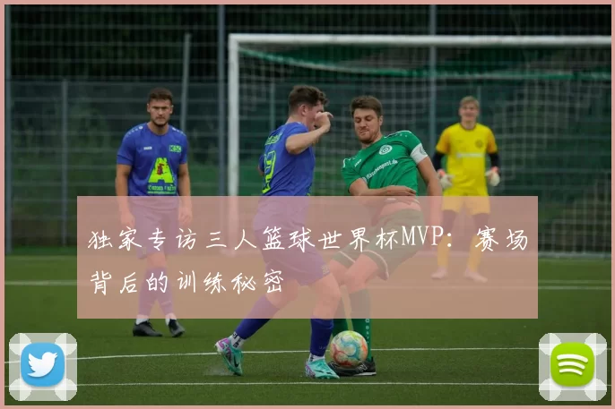 独家专访三人篮球世界杯MVP:赛场背后的训练秘密