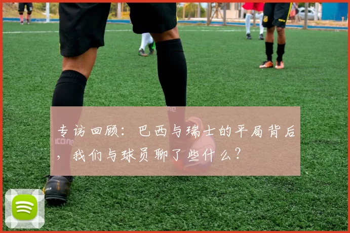 专访回顾：巴西与瑞士的平局背后，我们与球员聊了些什么？