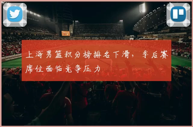 上海男篮积分榜排名下滑，季后赛席位面临竞争压力
