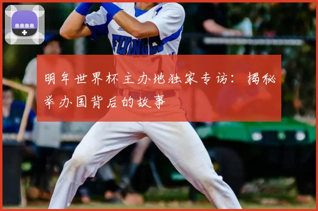 明年世界杯主办地独家专访:揭秘举办国背后的故事