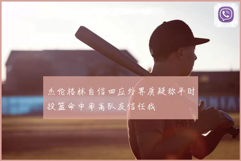 杰伦格林自信回应外界质疑称平时投篮命中率高队友信任我