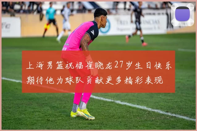 上海男篮祝福崔晓龙27岁生日快乐期待他为球队贡献更多精彩表现