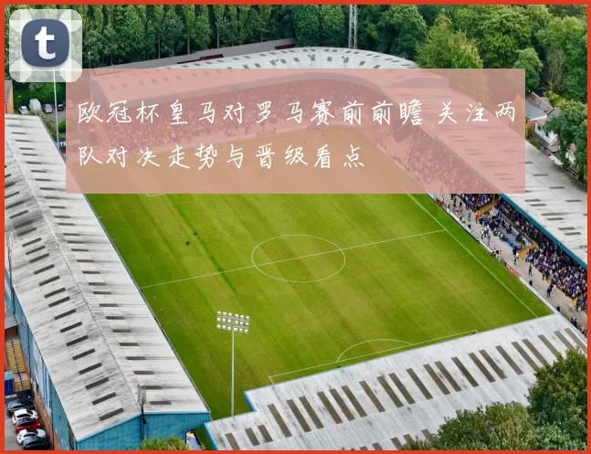 欧冠杯皇马对罗马赛前前瞻 关注两队对决走势与晋级看点