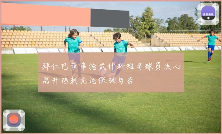 拜仁巴萨争抢武什科维奇球员决心离开热刺无论保级与否