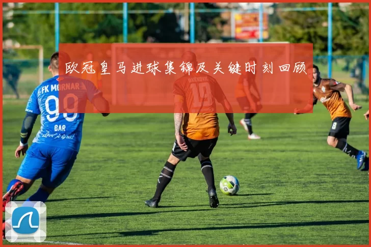 欧冠皇马进球集锦及关键时刻回顾