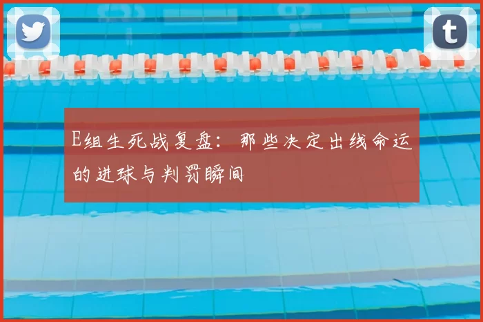 E组生死战复盘：那些决定出线命运的进球与判罚瞬间