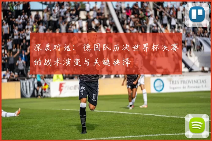 深度对话:德国队历次世界杯决赛的战术演变与关键抉择