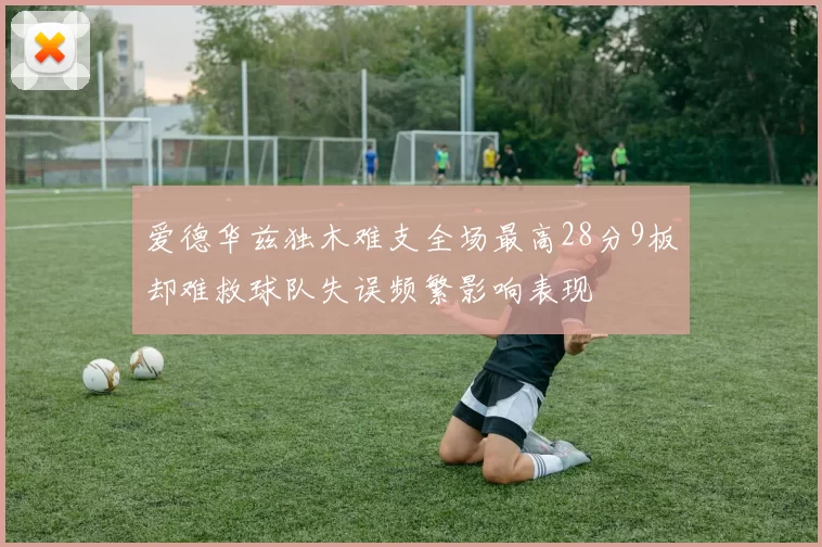 爱德华兹独木难支全场最高28分9板却难救球队失误频繁影响表现