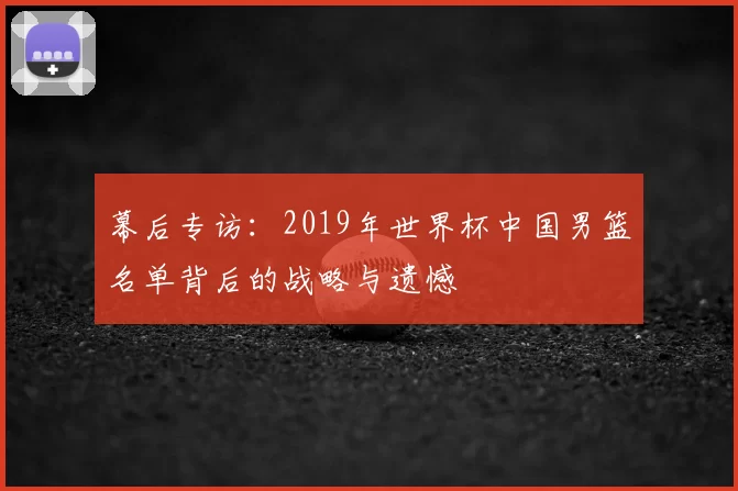 幕后专访：2019年世界杯中国男篮名单背后的战略与遗憾
