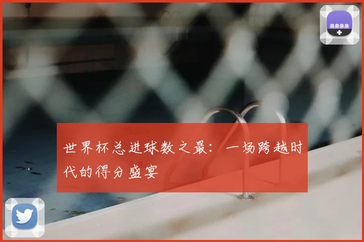 世界杯总进球数之最:一场跨越时代的得分盛宴