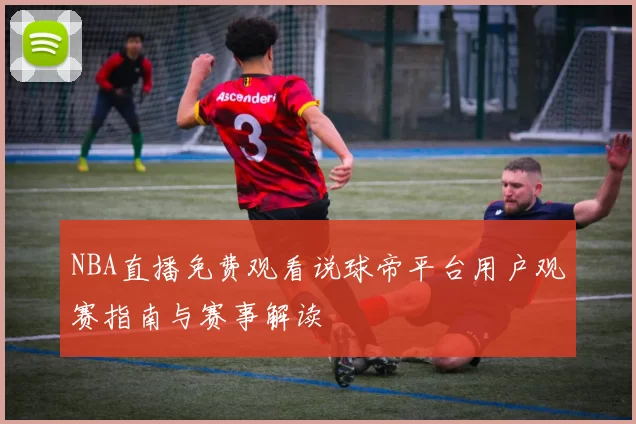 NBA直播免费观看说球帝平台用户观赛指南与赛事解读