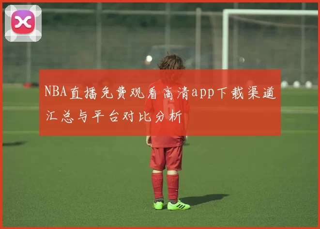 NBA直播免费观看高清app下载渠道汇总与平台对比分析