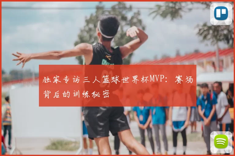 独家专访三人篮球世界杯MVP:赛场背后的训练秘密