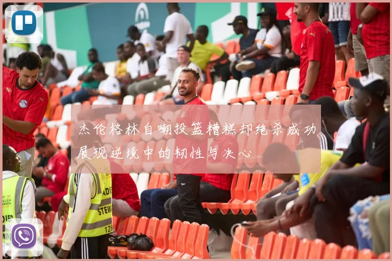杰伦格林自嘲投篮糟糕却绝杀成功展现逆境中的韧性与决心