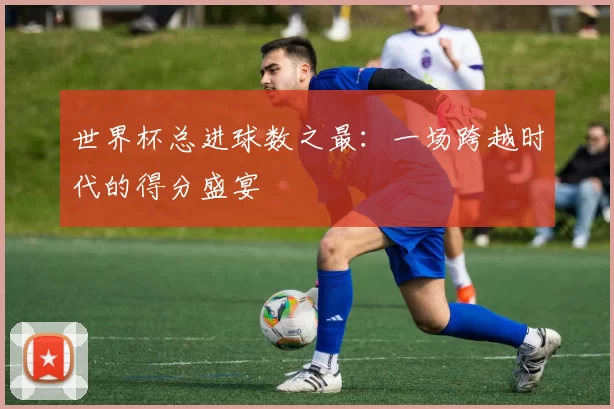 世界杯总进球数之最:一场跨越时代的得分盛宴