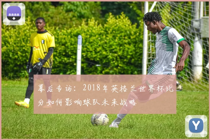 幕后专访：2018年英格兰世界杯比分如何影响球队未来战略