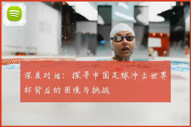 深度对话:探寻中国足球冲击世界杯背后的困境与挑战