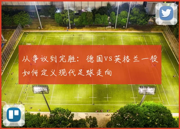 从争议到完胜：德国vs英格兰一役如何定义现代足球走向