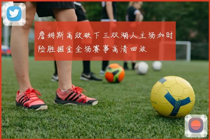 詹姆斯高效砍下三双湖人主场加时险胜掘金全场赛事高清回放