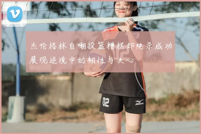 杰伦格林自嘲投篮糟糕却绝杀成功展现逆境中的韧性与决心