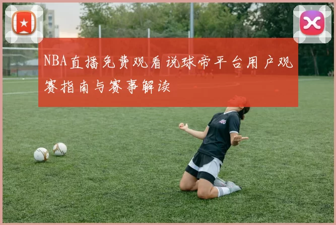 NBA直播免费观看说球帝平台用户观赛指南与赛事解读