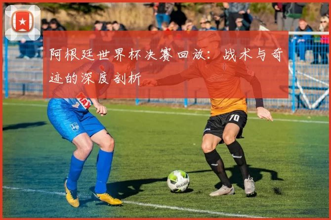 阿根廷世界杯决赛回放：战术与奇迹的深度剖析