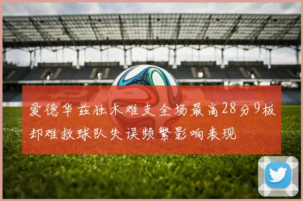 爱德华兹独木难支全场最高28分9板却难救球队失误频繁影响表现