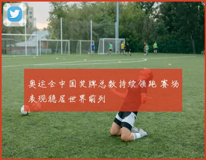 奥运会中国奖牌总数持续领跑 赛场表现稳居世界前列