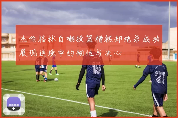 杰伦格林自嘲投篮糟糕却绝杀成功展现逆境中的韧性与决心
