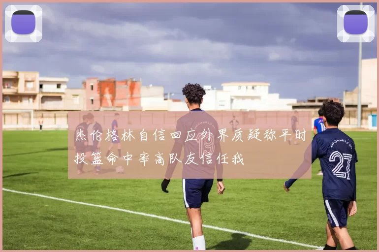 杰伦格林自信回应外界质疑称平时投篮命中率高队友信任我