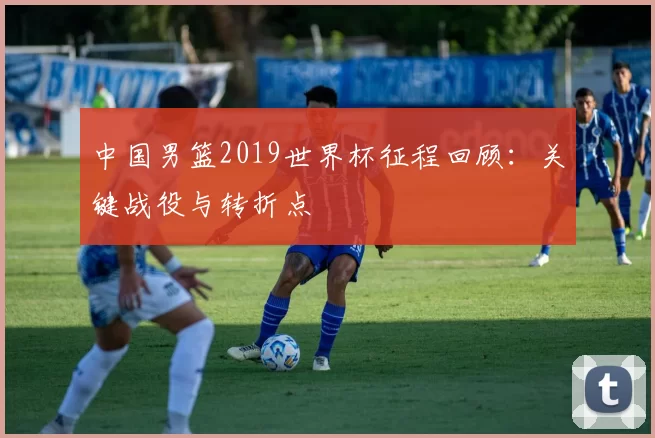 中国男篮2019世界杯征程回顾:关键战役与转折点