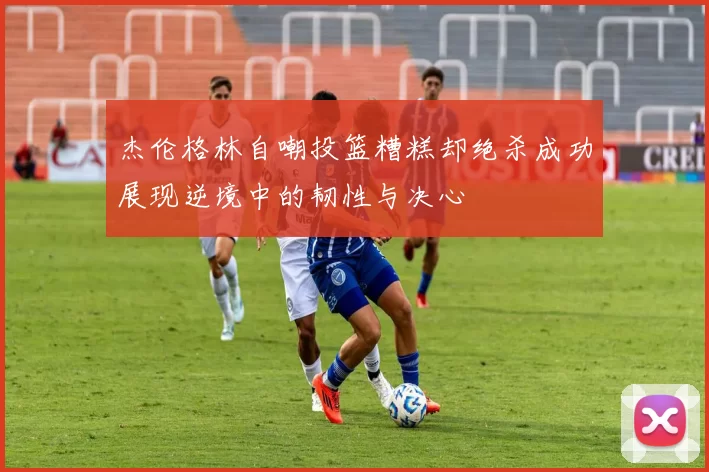 杰伦格林自嘲投篮糟糕却绝杀成功展现逆境中的韧性与决心