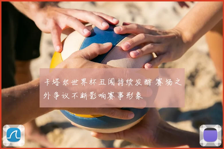 卡塔尔世界杯丑闻持续发酵 赛场之外争议不断影响赛事形象