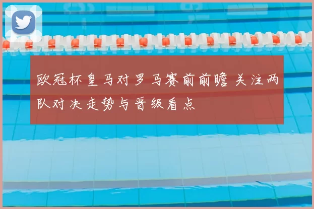 欧冠杯皇马对罗马赛前前瞻 关注两队对决走势与晋级看点