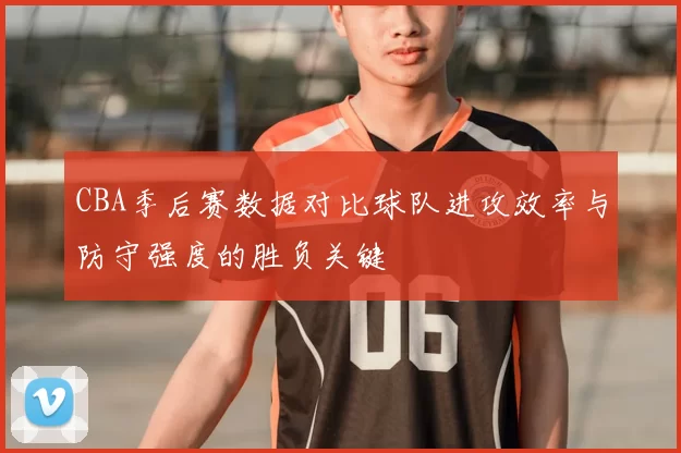 CBA季后赛数据对比球队进攻效率与防守强度的胜负关键
