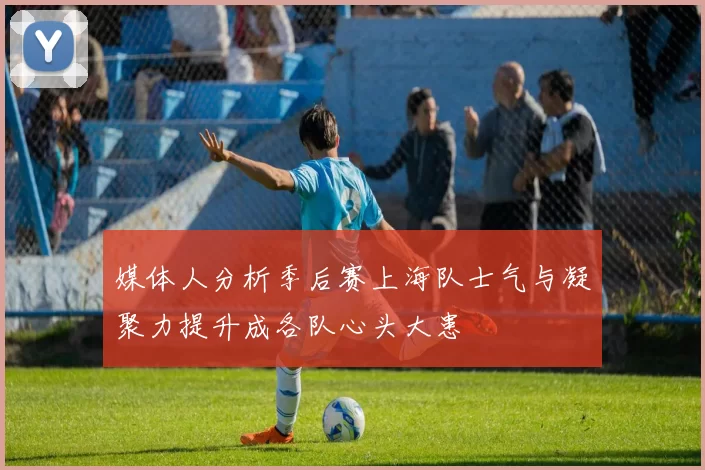 媒体人分析季后赛上海队士气与凝聚力提升成各队心头大患