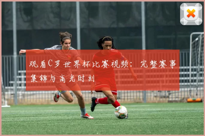 观看C罗世界杯比赛视频:完整赛事集锦与高光时刻